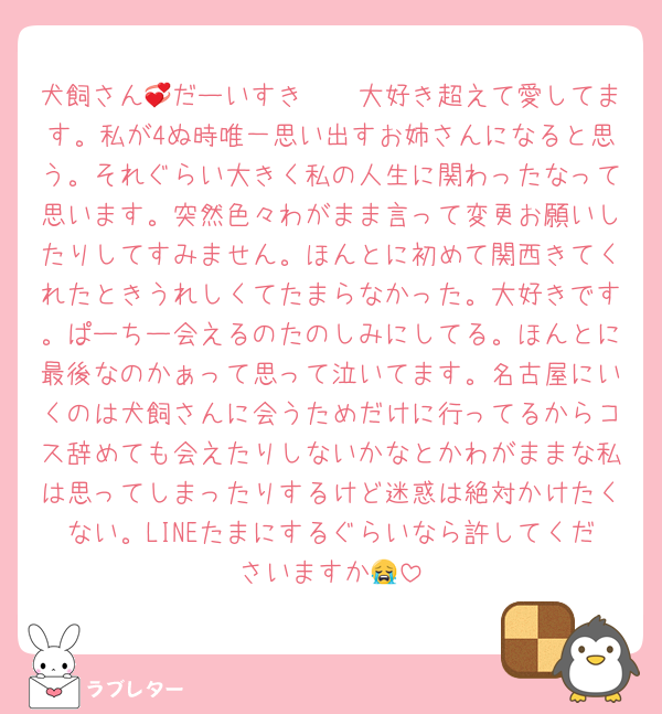 犬飼さん💞だーいすき🫶🏻大好き超えて愛してます。私が4ぬ時唯一思い出すお姉さんになると思う。それぐらい大きく私の人生に関わったなって思います。突然色々わがまま言って変更お願いしたりしてすみません。ほんとに初めて関西きてくれたときうれしくてたまらなかった。大好きです。ぱーちー会えるのたのしみにしてる。ほんとに最後なのかぁって思って泣いてます。名古屋にいくのは犬飼さんに会うためだけに行ってるからコス辞めても会えたりしないかなとかわがままな私は思ってしまったりするけど迷惑は絶対かけたくない。LINEたまにするぐらいなら許してくださいますか😭