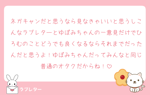 ネガキャンだと思うなら見なきゃいいと思うしこんなラブレターとゆぽみちゃんの一意見だけでひろむのことどうでも良くなるならそれまでだったんだと思うよ！ゆぽみちゃんだってみんなと同じ普通のオタクだからね！