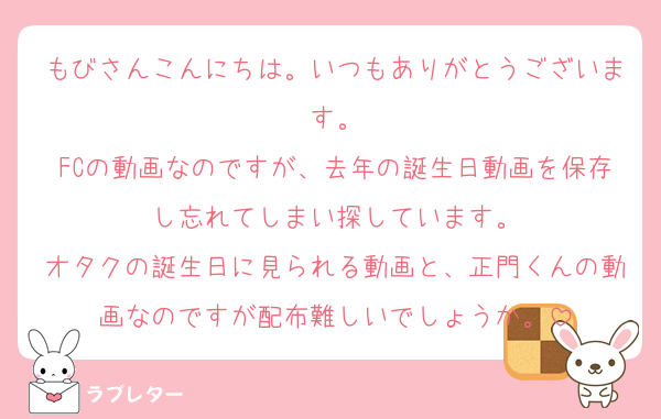 もびさんこんにちは。いつもありがとうございます。
FCの動画なのですが、去年の誕生日動画を保存し忘れてしまい探しています。
オタクの誕生日に見られる動画と、正門くんの動画なのですが配布難しいでしょうか。