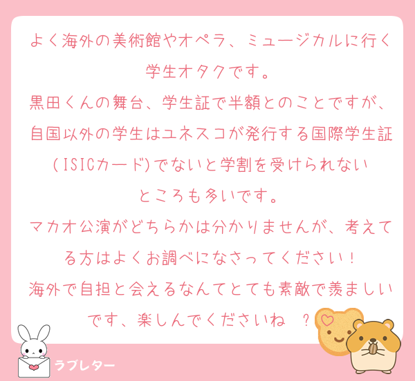 よく海外の美術館やオペラ、ミュージカルに行く学生オタクです。
黒田くんの舞台、学生証で半額とのことですが、自国以外の学生はユネスコが発行する国際学生証(ISICカード)でないと学割を受けられないところも多いです。
マカオ公演がどちらかは分かりませんが、考えてる方はよくお調べになさってください！
海外で自担と会えるなんてとても素敵で羨ましいです、楽しんでくださいね✈️✨