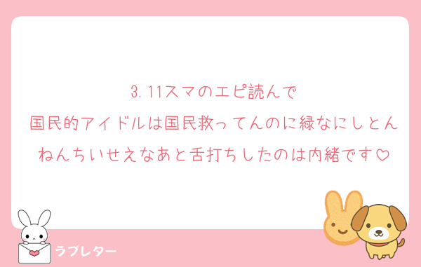 3.11スマのエピ読んで
国民的アイドルは国民救ってんのに緑なにしとんねんちいせえなあと舌打ちしたのは内緒です