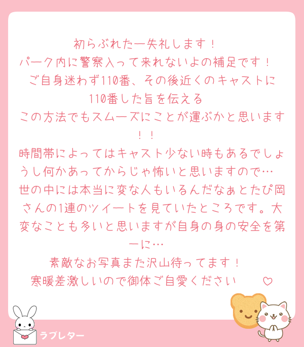 初らぶれたー失礼します！
パーク内に警察入って来れないよの補足です！
ご自身迷わず110番、その後近くのキャストに110番した旨を伝える
この方法でもスムーズにことが運ぶかと思います！！
時間帯によってはキャスト少ない時もあるでしょうし何かあってからじゃ怖いと思いますので…
世の中には本当に変な人もいるんだなぁとたぴ岡さんの1連のツイートを見ていたところです。大変なことも多いと思いますが自身の身の安全を第一に…
素敵なお写真また沢山待ってます！
寒暖差激しいので御体ご自愛ください🥰🥰