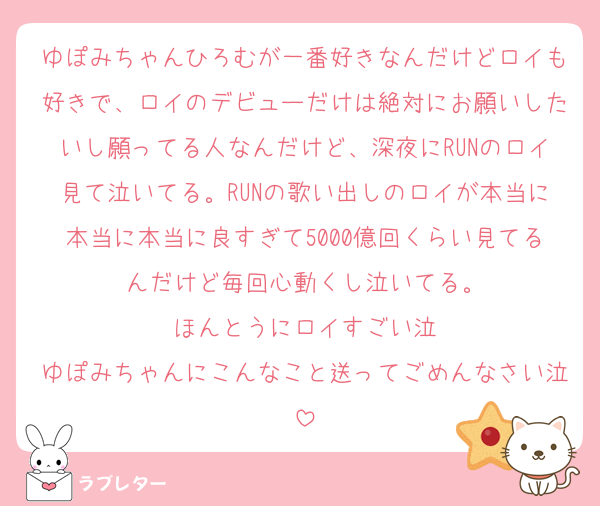 ゆぽみちゃんひろむが一番好きなんだけどロイも好きで、ロイのデビューだけは絶対にお願いしたいし願ってる人なんだけど、深夜にRUNのロイ見て泣いてる。RUNの歌い出しのロイが本当に本当に本当に良すぎて5000億回くらい見てるんだけど毎回心動くし泣いてる。
ほんとうにロイすごい泣
ゆぽみちゃんにこんなこと送ってごめんなさい泣