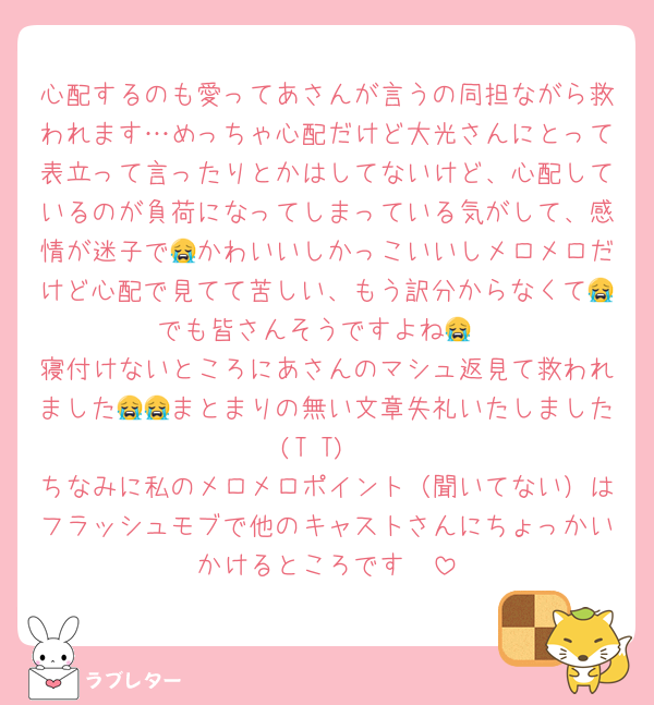 心配するのも愛ってあさんが言うの同担ながら救われます…めっちゃ心配だけど大光さんにとって表立って言ったりとかはしてないけど、心配しているのが負荷になってしまっている気がして、感情が迷子で😭かわいいしかっこいいしメロメロだけど心配で見てて苦しい、もう訳分からなくて😭でも皆さんそうですよね😭
寝付けないところにあさんのマシュ返見て救われました😭😭まとまりの無い文章失礼いたしました(T T)
ちなみに私のメロメロポイント（聞いてない）はフラッシュモブで他のキャストさんにちょっかいかけるところです🥹