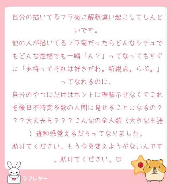 自分の描いてるフラ菊に解釈違い起こしてしんどいです。
他の人が描いてるフラ菊だったらどんなシチュでもどんな性格でも一瞬「ん？」ってなってもすぐに「あ待ってそれは好きだわ。新視点。らぶ。」ってなれるのに、
自分のやつにだけはホントに理解示せなくてこれを後日不特定多数の人間に見せることになるの？？？大丈夫そ？？？こんなの全人類（大きな主語）違和感覚えるだろってなりました。
助けてください。もう今更変えようがないんです。助けてください。
