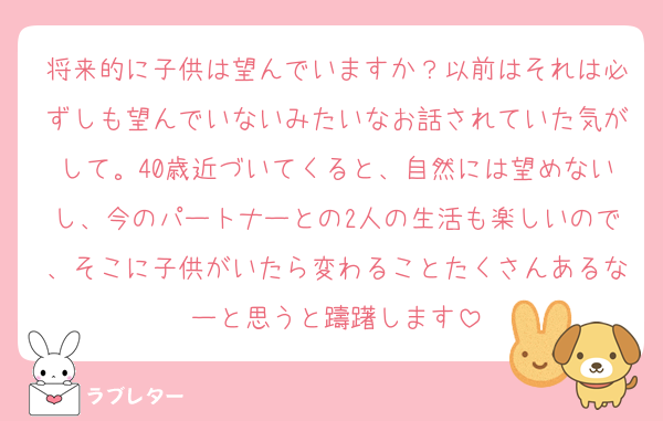 将来的に子供は望んでいますか？以前はそれは必ずしも望んでいないみたいなお話されていた気がして。40歳近づいてくると、自然には望めないし、今のパートナーとの2人の生活も楽しいので、そこに子供がいたら変わることたくさんあるなーと思うと躊躇します