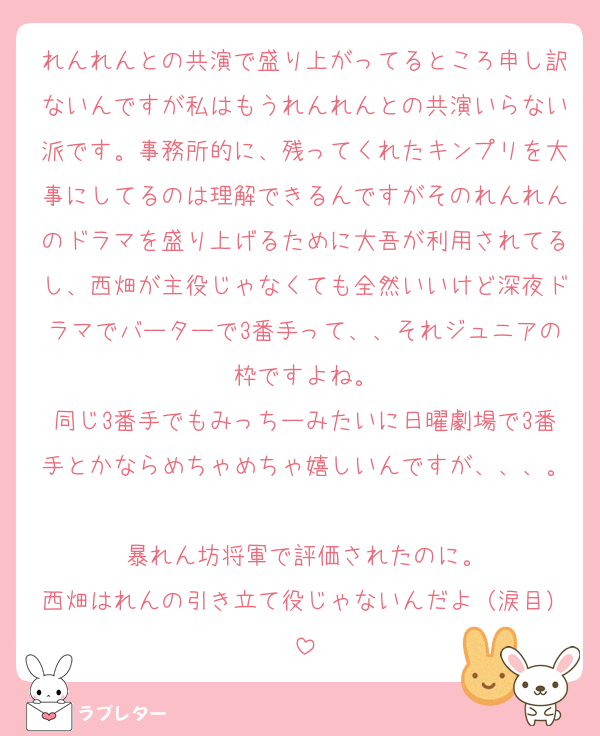 れんれんとの共演で盛り上がってるところ申し訳ないんですが私はもうれんれんとの共演いらない派です。事務所的に、残ってくれたキンプリを大事にしてるのは理解できるんですがそのれんれんのドラマを盛り上げるために大吾が利用されてるし、西畑が主役じゃなくても全然いいけど深夜ドラマでバーターで3番手って、、それジュニアの枠ですよね。
同じ3番手でもみっちーみたいに日曜劇場で3番手とかならめちゃめちゃ嬉しいんですが、、、。
暴れん坊将軍で評価されたのに。
西畑はれんの引き立て役じゃないんだよ（涙目）