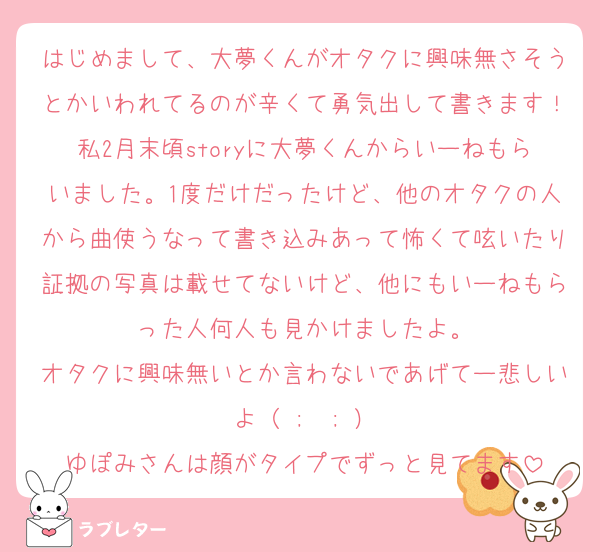 はじめまして、大夢くんがオタクに興味無さそうとかいわれてるのが辛くて勇気出して書きます！私2月末頃storyに大夢くんからいーねもらいました。1度だけだったけど、他のオタクの人から曲使うなって書き込みあって怖くて呟いたり証拠の写真は載せてないけど、他にもいーねもらった人何人も見かけましたよ。
オタクに興味無いとか言わないであげてー悲しいよ（ ;  ; ）
ゆぽみさんは顔がタイプでずっと見てます
