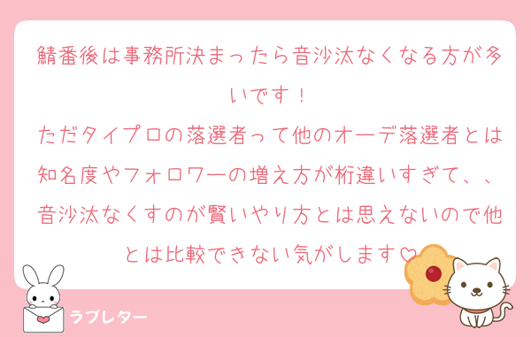 鯖番後は事務所決まったら音沙汰なくなる方が多いです！
ただタイプロの落選者って他のオーデ落選者とは知名度やフォロワーの増え方が桁違いすぎて、、音沙汰なくすのが賢いやり方とは思えないので他とは比較できない気がします