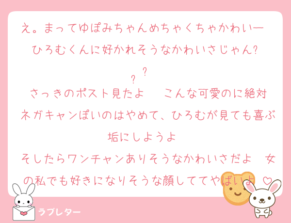 え。まってゆぽみちゃんめちゃくちゃかわいー❤ ひろむくんに好かれそうなかわいさじゃんඉ  ̫ඉ 
さっきのポスト見たよ✉️ こんな可愛のに絶対ネガキャンぽいのはやめて、ひろむが見ても喜ぶ垢にしようよ❤
そしたらワンチャンありそうなかわいさだよ❤女の私でも好きになりそうな顔しててやばいよ♥