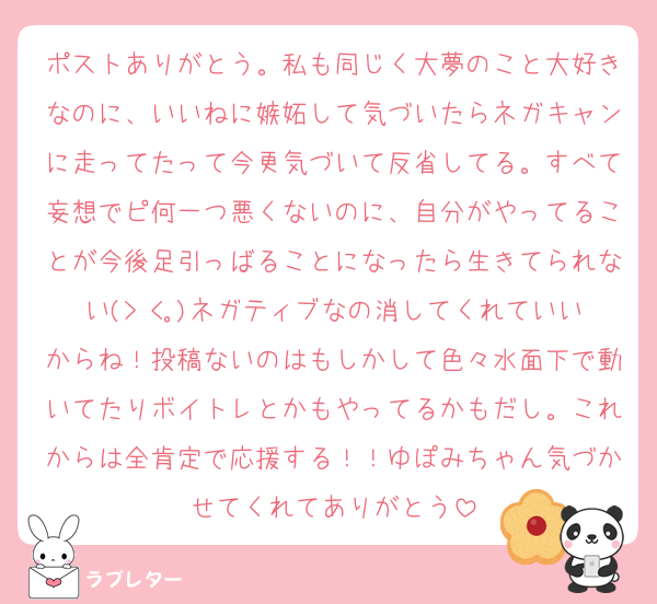 ポストありがとう。私も同じく大夢のこと大好きなのに、いいねに嫉妬して気づいたらネガキャンに走ってたって今更気づいて反省してる。すべて妄想でピ何一つ悪くないのに、自分がやってることが今後足引っばることになったら生きてられない(> <｡)ネガティブなの消してくれていいからね！投稿ないのはもしかして色々水面下で動いてたりボイトレとかもやってるかもだし。これからは全肯定で応援する！！ゆぽみちゃん気づかせてくれてありがとう