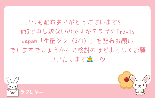 いつも配布ありがとうございます❗
他Gで申し訳ないのですがテラサのTravisJapan「生配シン（3/1）」を配布お願いでしますでしょうか⁉ご検討のほどよろしくお願いいたします🙇‍♀️