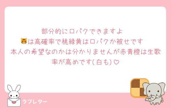 部分的に口パクできますよ
🐯は高確率で桃緑黄は口パクか被せです
本人の希望なのかは分かりませんが赤青橙は生歌率が高めです(白も)