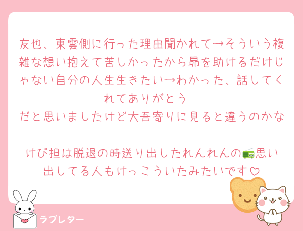 友也、東雲側に行った理由聞かれて→そういう複雑な想い抱えて苦しかったから昴を助けるだけじゃない自分の人生生きたい→わかった、話してくれてありがとう
だと思いましたけど大吾寄りに見ると違うのかな
けぴ担は脱退の時送り出したれんれんの📻️思い出してる人もけっこういたみたいです