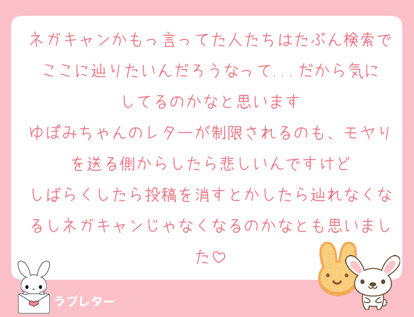 ネガキャンかもっ言ってた人たちはたぶん検索でここに辿りたいんだろうなって...だから気にしてるのかなと思います
ゆぽみちゃんのレターが制限されるのも、モヤりを送る側からしたら悲しいんですけど
しばらくしたら投稿を消すとかしたら辿れなくなるしネガキャンじゃなくなるのかなとも思いました