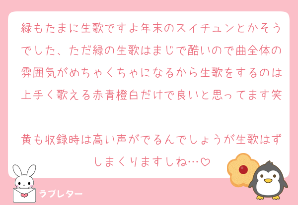 緑もたまに生歌ですよ年末のスイチュンとかそうでした、ただ緑の生歌はまじで酷いので曲全体の雰囲気がめちゃくちゃになるから生歌をするのは上手く歌える赤青橙白だけで良いと思ってます笑
黄も収録時は高い声がでるんでしょうが生歌はずしまくりますしね…