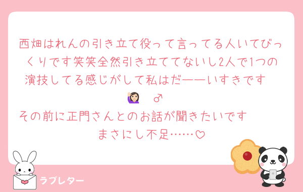 西畑はれんの引き立て役って言ってる人いてびっくりです笑笑全然引き立ててないし2人で1つの演技してる感じがして私はだーーいすきです❣️🙋🏻‍♂️
その前に正門さんとのお話が聞きたいです🥹🥹
まさにし不足……