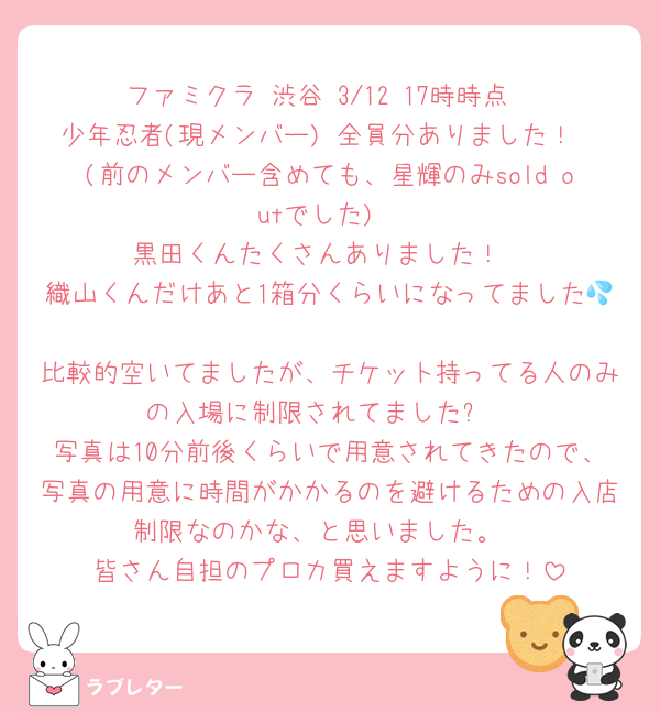 ファミクラ 渋谷 3/12 17時時点
少年忍者(現メンバー) 全員分ありました！
(前のメンバー含めても、星輝のみsold outでした)
黒田くんたくさんありました！
織山くんだけあと1箱分くらいになってました💦
比較的空いてましたが、チケット持ってる人のみの入場に制限されてました✋
写真は10分前後くらいで用意されてきたので、写真の用意に時間がかかるのを避けるための入店制限なのかな、と思いました。
皆さん自担のプロカ買えますように！