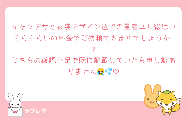 キャラデザと衣装デザイン込での量産立ち絵はいくらぐらいの料金でご依頼できますでしょうか...？
こちらの確認不足で既に記載していたら申し訳ありません😭💦