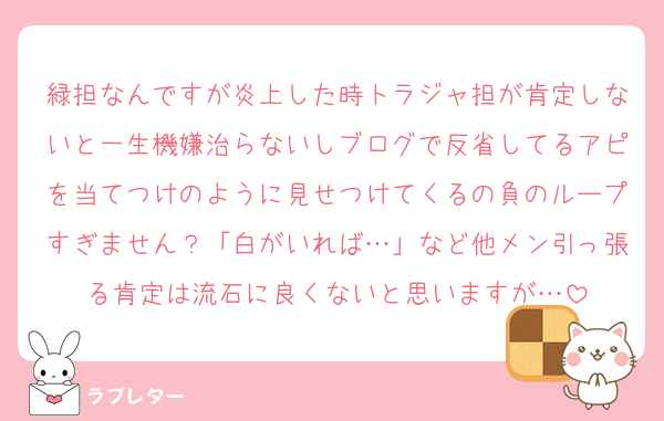 緑担なんですが炎上した時トラジャ担が肯定しないと一生機嫌治らないしブログで反省してるアピを当てつけのように見せつけてくるの負のループすぎません？「白がいれば…」など他メン引っ張る肯定は流石に良くないと思いますが…
