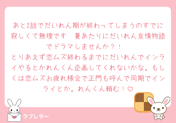 あと2話でだいれん期が終わってしまうのすでに寂しくて無理です🥲夏あたりにだいれん友情物語でドラマしませんか？！
とりあえず恋ムズ終わるまでにだいれんでインライやるとかれんくん企画してくれないかな。もしくは恋ムズお疲れ様会で正門も呼んで同期でインライとか。れんくん頼む！