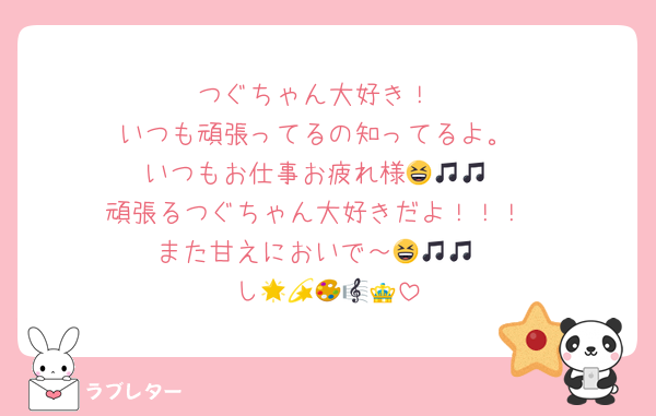 つぐちゃん大好き！
いつも頑張ってるの知ってるよ。
いつもお仕事お疲れ様😆🎵🎵
頑張るつぐちゃん大好きだよ！！！
また甘えにおいで～😆🎵🎵
し🌟💫🎨🎼👑