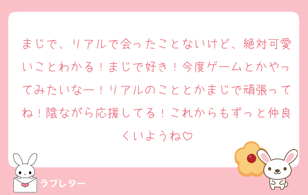 まじで、リアルで会ったことないけど、絶対可愛いことわかる！まじで好き！今度ゲームとかやってみたいなー！リアルのこととかまじで頑張ってね！陰ながら応援してる！これからもずっと仲良くいようね