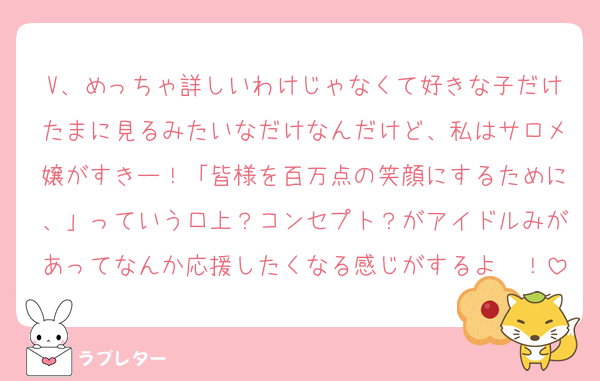 V、めっちゃ詳しいわけじゃなくて好きな子だけたまに見るみたいなだけなんだけど、私はサロメ嬢がすきー！「皆様を百万点の笑顔にするために、」っていう口上？コンセプト？がアイドルみがあってなんか応援したくなる感じがするよ〜！