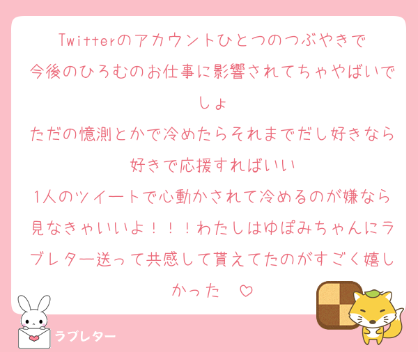 Twitterのアカウントひとつのつぶやきで今後のひろむのお仕事に影響されてちゃやばいでしょ
ただの憶測とかで冷めたらそれまでだし好きなら好きで応援すればいい
1人のツイートで心動かされて冷めるのが嫌なら見なきゃいいよ！！！わたしはゆぽみちゃんにラブレター送って共感して貰えてたのがすごく嬉しかった〜