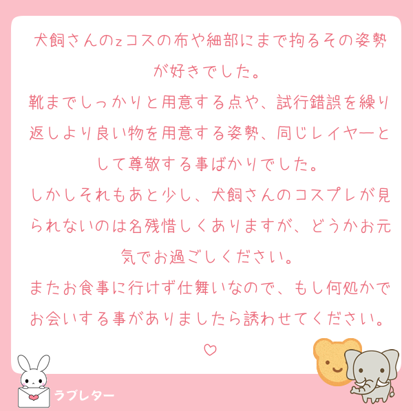 犬飼さんのzコスの布や細部にまで拘るその姿勢が好きでした。
靴までしっかりと用意する点や、試行錯誤を繰り返しより良い物を用意する姿勢、同じレイヤーとして尊敬する事ばかりでした。
しかしそれもあと少し、犬飼さんのコスプレが見られないのは名残惜しくありますが、どうかお元気でお過ごしください。
またお食事に行けず仕舞いなので、もし何処かでお会いする事がありましたら誘わせてください。