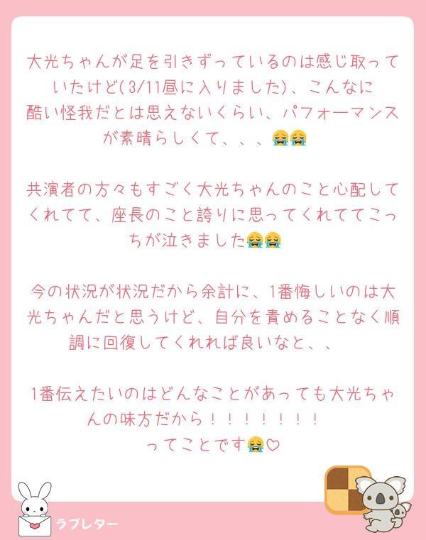 大光ちゃんが足を引きずっているのは感じ取っていたけど(3/11昼に入りました)、こんなに酷い怪我だとは思えないくらい、パフォーマンスが素晴らしくて、、、😭😭

共演者の方々もすごく大光ちゃんのこと心配してくれてて、座長のこと誇りに思ってくれててこっちが泣きました😭😭

今の状況が状況だから余計に、1番悔しいのは大光ちゃんだと思うけど、自分を責めることなく順調に回復してくれれば良いなと、、

1番伝えたいのはどんなことがあっても大光ちゃんの味方だから！！！！！！！
ってことです😭