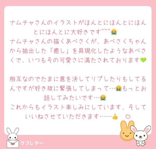 ナムチャさんのイラストがほんとにほんとにほんとにほんとに大好きです~~~😭
ナムチャさんの描くあべさくが、あべさくちゃんから抽出した「癒し」を具現化したようなあべさくで、いつもその可愛さに満たされております💚🩷
相互なのでたまに意を決してリプしたりもしてるんですが好き故に緊張してしまって…😭もっとお話してみたいです…😭
これからもイラスト楽しみにしています、そしていいねさせていただきます……👍🩷