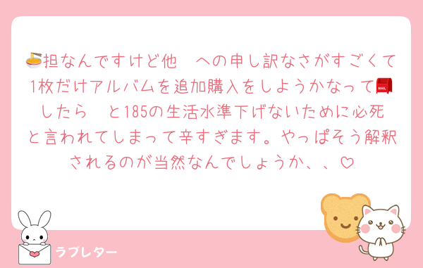 🧡担なんですけど他🍜への申し訳なさがすごくて1枚だけアルバムを追加購入をしようかなって📮したら🧡と185の生活水準下げないために必死と言われてしまって辛すぎます。やっぱそう解釈されるのが当然なんでしょうか、、
