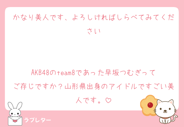 かなり美人です、よろしければしらべてみてください


AKB48のteam8であった早坂つむぎってご存じですか？山形県出身のアイドルですごい美人です。