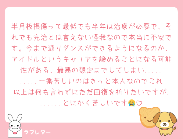 半月板損傷って最低でも半年は治療が必要で、それでも完治とは言えない怪我なので本当に不安です。今まで通りダンスができるようになるのか、アイドルというキャリアを諦めることになる可能性がある、最悪の想定までしてしまい..........一番苦しいのはきっと本人なのでこれ以上は何も言わずにただ回復を祈りたいですが.......とにかく苦しいです😭