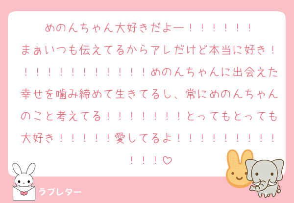 めのんちゃん大好きだよー！！！！！！
まぁいつも伝えてるからアレだけど本当に好き！！！！！！！！！！！！めのんちゃんに出会えた幸せを噛み締めて生きてるし、常にめのんちゃんのこと考えてる！！！！！！！とってもとっても大好き！！！！！愛してるよ！！！！！！！！！！！！