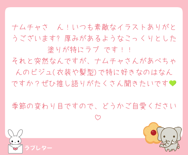 ナムチャさ〜ん！いつも素敵なイラストありがとうございます✨厚みがあるようなこっくりとした塗りが特にラブ♡です！！
それと突然なんですが、ナムチャさんがあべちゃんのビジュ(衣装や髪型)で特に好きなのはなんですか？ぜひ推し語りがたくさん聞きたいです💚
季節の変わり目ですので、どうかご自愛ください☀️