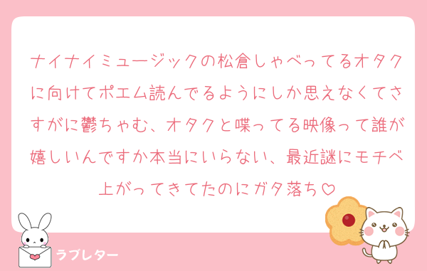 ナイナイミュージックの松倉しゃべってるオタクに向けてポエム読んでるようにしか思えなくてさすがに鬱ちゃむ、オタクと喋ってる映像って誰が嬉しいんですか本当にいらない、最近謎にモチベ上がってきてたのにガタ落ち