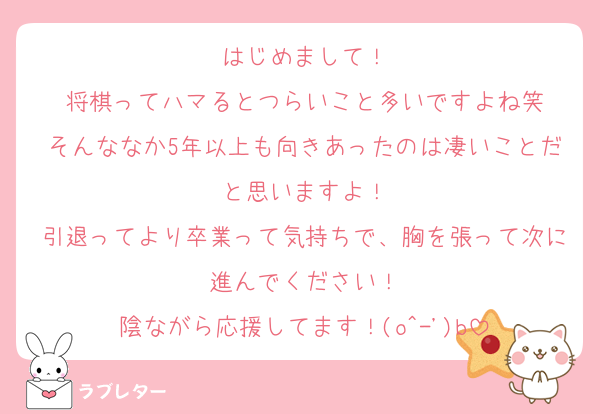 はじめまして！
将棋ってハマるとつらいこと多いですよね笑
そんななか5年以上も向きあったのは凄いことだと思いますよ！
引退ってより卒業って気持ちで、胸を張って次に進んでください！
陰ながら応援してます！(o^-')b