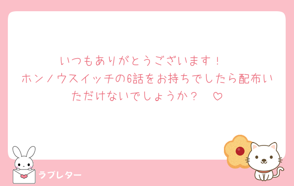 いつもありがとうございます！
ホンノウスイッチの6話をお持ちでしたら配布いただけないでしょうか？🥲