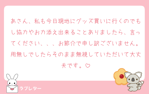 あさん、私も今日現地にグッズ買いに行くのでもし協力やお力添え出来ることありましたら、言ってください、、、お節介で申し訳ございません。用無しでしたらそのまま無視していただいて大丈夫です。