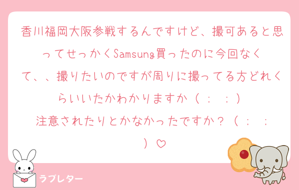 香川福岡大阪参戦するんですけど、撮可あると思ってせっかくSamsung買ったのに今回なくて、、撮りたいのですが周りに撮ってる方どれくらいいたかわかりますか（ ;  ; ）
注意されたりとかなかったですか？（ ;  ; ）