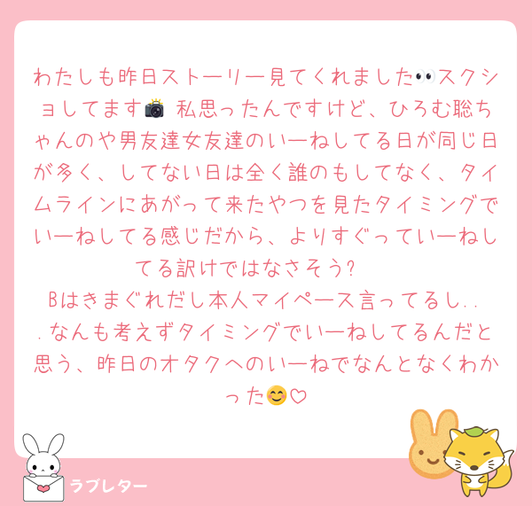 わたしも昨日ストーリー見てくれました👀スクショしてます📸 私思ったんですけど、ひろむ聡ちゃんのや男友達女友達のいーねしてる日が同じ日が多く、してない日は全く誰のもしてなく、タイムラインにあがって来たやつを見たタイミングでいーねしてる感じだから、よりすぐっていーねしてる訳けではなさそう✨ 
Bはきまぐれだし本人マイペース言ってるし...なんも考えずタイミングでいーねしてるんだと思う、昨日のオタクへのいーねでなんとなくわかった😊
