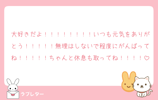 大好きだよ！！！！！！！！いつも元気をありがとう！！！！！無理はしないで程度にがんばってね！！！！！ちゃんと休息も取ってね！！！！