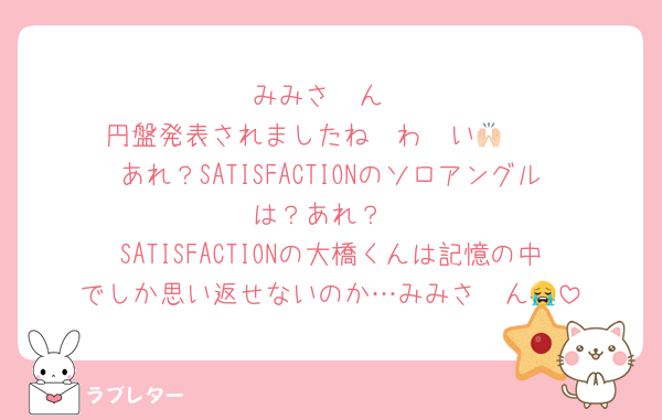 みみさ〜ん
円盤発表されましたね〜わ〜い🙌🏻
あれ？SATISFACTIONのソロアングルは？あれ？
SATISFACTIONの大橋くんは記憶の中でしか思い返せないのか…みみさ〜ん😭