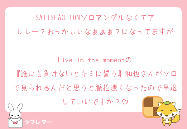 SATISFACTIONソロアングルなくてアレレー？おっかしぃなぁぁぁ？になってますが

Live in the momentの
『誰にも負けないとキミに誓う』和也さんがソロで見られるんだと思うと脈拍速くなったので早退していいですか？