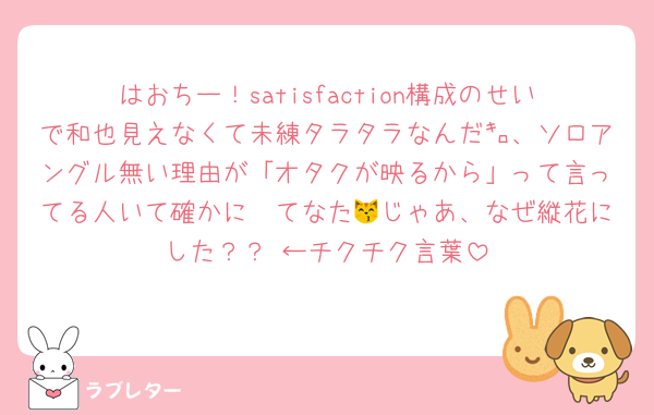 はおちー！satisfaction構成のせいで和也見えなくて未練タラタラなんだ㌔、ソロアングル無い理由が「オタクが映るから」って言ってる人いて確かに〜てなた😽じゃあ、なぜ縦花にした？？ ←チクチク言葉