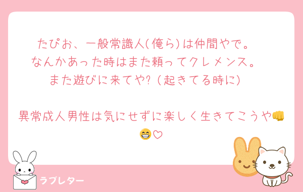 たぴお、一般常識人(俺ら)は仲間やで。
なんかあった時はまた頼ってクレメンス。
また遊びに来てや✋(起きてる時に)

異常成人男性は気にせずに楽しく生きてこうや👊😁