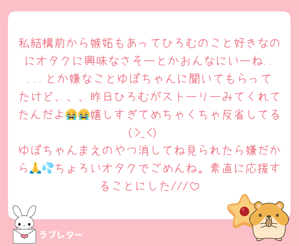 私結構前から嫉妬もあってひろむのこと好きなのにオタクに興味なさそーとかおんなにいーね.....とか嫌なことゆぽちゃんに聞いてもらってたけど、、、昨日ひろむがストーリーみてくれてたんだよ😭😭嬉しすぎてめちゃくちゃ反省してる(>_<)
ゆぽちゃんまえのやつ消してね見られたら嫌だから🙏💦ちょろいオタクでごめんね。素直に応援することにした///