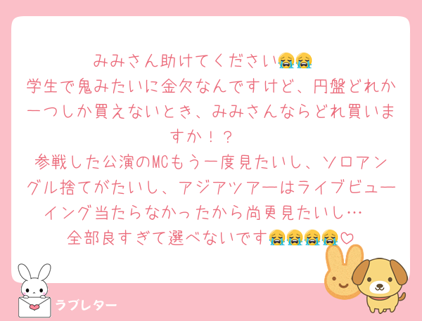 みみさん助けてください😭😭
学生で鬼みたいに金欠なんですけど、円盤どれか一つしか買えないとき、みみさんならどれ買いますか！？
参戦した公演のMCもう一度見たいし、ソロアングル捨てがたいし、アジアツアーはライブビューイング当たらなかったから尚更見たいし…
全部良すぎて選べないです😭😭😭😭
